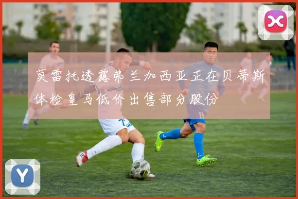 莫雷托透露弗兰加西亚正在贝蒂斯体检皇马低价出售部分股份