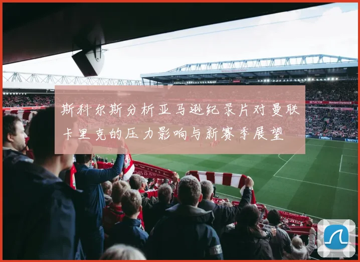 斯科尔斯分析亚马逊纪录片对曼联卡里克的压力影响与新赛季展望