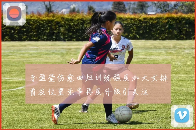 李盈莹伤愈回归训练强度加大女排首发位置竞争再度升级引关注