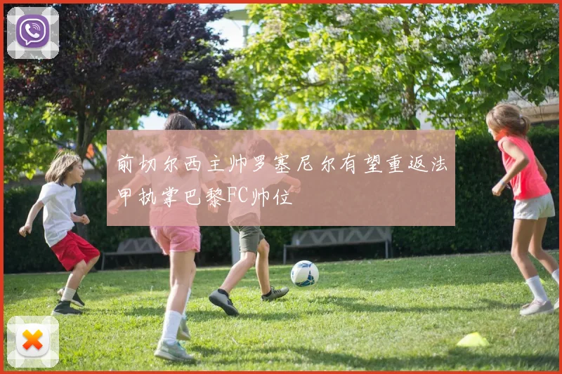 前切尔西主帅罗塞尼尔有望重返法甲执掌巴黎FC帅位