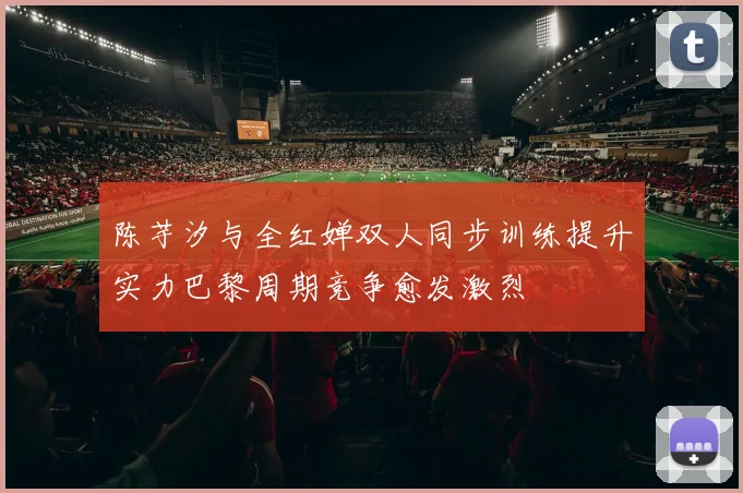 陈芋汐与全红婵双人同步训练提升实力巴黎周期竞争愈发激烈