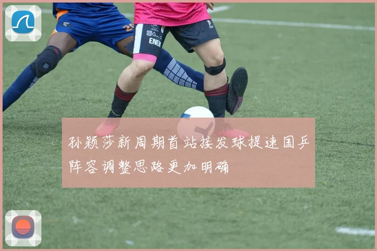 孙颖莎新周期首站接发球提速国乒阵容调整思路更加明确