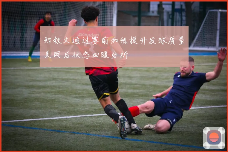 郑钦文通过赛前加练提升发球质量美网后状态回暖分析