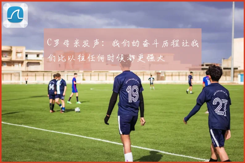 C罗母亲发声：我们的奋斗历程让我们比以往任何时候都更强大