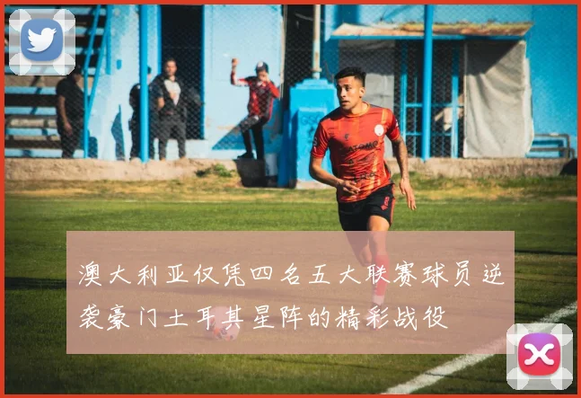 澳大利亚仅凭四名五大联赛球员逆袭豪门土耳其星阵的精彩战役